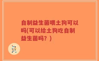 自制益生菌喂土狗可以吗(可以给土狗吃自制益生菌吗？)