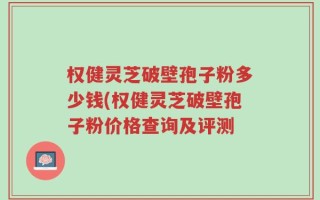 权健灵芝破壁孢子粉多少钱(权健灵芝破壁孢子粉价格查询及评测