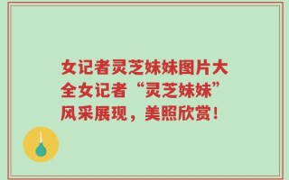 女记者灵芝妹妹图片大全女记者“灵芝妹妹”风采展现，美照欣赏！