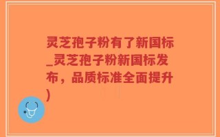 灵芝孢子粉有了新国标_灵芝孢子粉新国标发布，品质标准全面提升)
