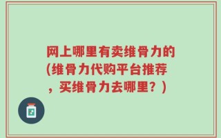 网上哪里有卖维骨力的(维骨力代购平台推荐，买维骨力去哪里？)