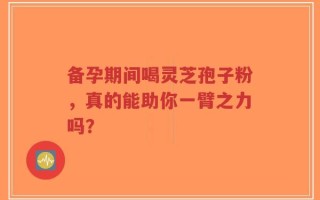 备孕期间喝灵芝孢子粉，真的能助你一臂之力吗？