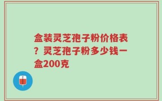 盒装灵芝孢子粉价格表？灵芝孢子粉多少钱一盒200克