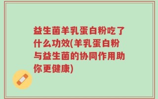益生菌羊乳蛋白粉吃了什么功效(羊乳蛋白粉与益生菌的协同作用助你更健康)