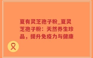 夏有灵芝孢子粉_夏灵芝孢子粉：天然养生珍品，提升免疫力与健康