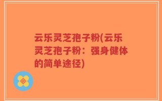 云乐灵芝孢子粉(云乐灵芝孢子粉：强身健体的简单途径)