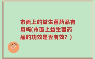 市面上的益生菌药品有用吗(市面上益生菌药品的功效是否有效？)