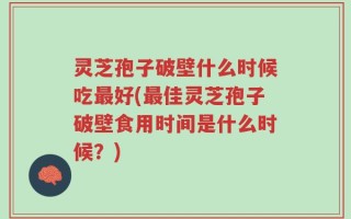 灵芝孢子破壁什么时候吃最好(最佳灵芝孢子破壁食用时间是什么时候？)