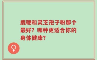 鹿鞭和灵芝孢子粉那个最好？哪种更适合你的身体健康？