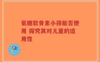 氨糖软骨素小孩能否使用 探究其对儿童的适用性