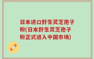 日本进口野生灵芝孢子粉(日本野生灵芝孢子粉正式进入中国市场)