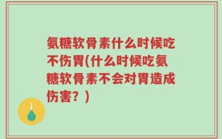 氨糖软骨素什么时候吃不伤胃(什么时候吃氨糖软骨素不会对胃造成伤害？)