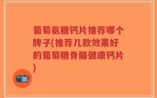 葡萄氨糖钙片推荐哪个牌子(推荐几款效果好的葡萄糖骨骼健康钙片)