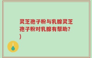 灵芝孢子粉与乳腺灵芝孢子粉对乳腺有帮助？)