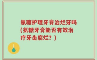 氨糖护理牙膏治烂牙吗(氨糖牙膏能否有效治疗牙齿腐烂？)