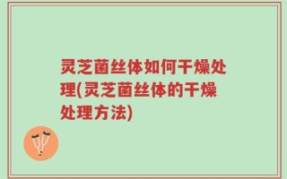 灵芝菌丝体如何干燥处理(灵芝菌丝体的干燥处理方法)