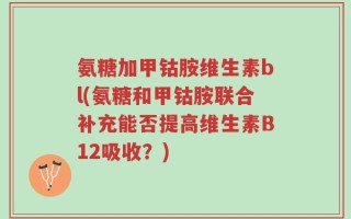 氨糖加甲钴胺维生素bl(氨糖和甲钴胺联合补充能否提高维生素B12吸收？)
