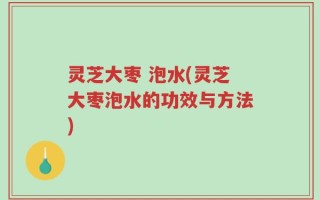 灵芝大枣 泡水(灵芝大枣泡水的功效与方法)