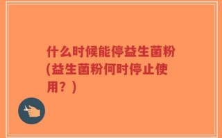 什么时候能停益生菌粉(益生菌粉何时停止使用？)