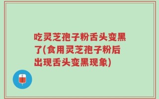 吃灵芝孢子粉舌头变黑了(食用灵芝孢子粉后出现舌头变黑现象)