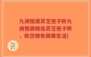 九洲恒源灵芝孢子粉九洲恒源精选灵芝孢子粉，助您拥有健康生活)
