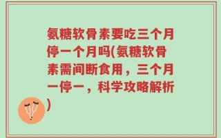 氨糖软骨素要吃三个月停一个月吗(氨糖软骨素需间断食用，三个月一停一，科学攻略解析)