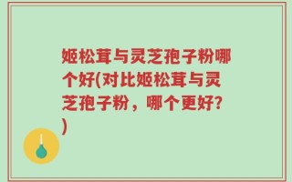 姬松茸与灵芝孢子粉哪个好(对比姬松茸与灵芝孢子粉，哪个更好？)