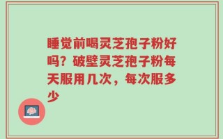 睡觉前喝灵芝孢子粉好吗？破壁灵芝孢子粉每天服用几次，每次服多少