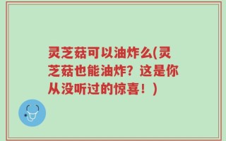 灵芝菇可以油炸么(灵芝菇也能油炸？这是你从没听过的惊喜！)