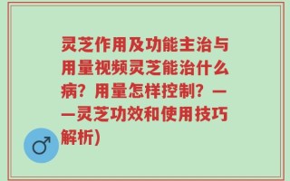 灵芝作用及功能主治与用量视频灵芝能治什么病？用量怎样控制？——灵芝功效和使用技巧解析)