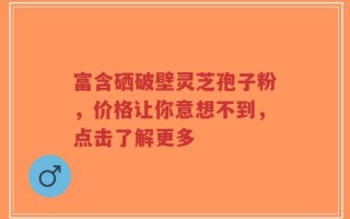 富含硒破壁灵芝孢子粉，价格让你意想不到，点击了解更多