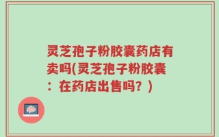 灵芝孢子粉胶囊药店有卖吗(灵芝孢子粉胶囊：在药店出售吗？)