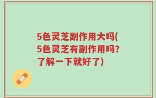 5色灵芝副作用大吗(5色灵芝有副作用吗？了解一下就好了)