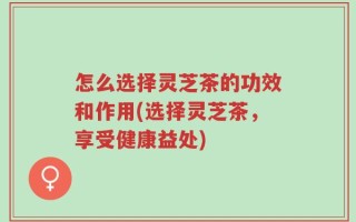 怎么选择灵芝茶的功效和作用(选择灵芝茶，享受健康益处)