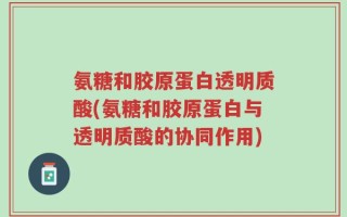 氨糖和胶原蛋白透明质酸(氨糖和胶原蛋白与透明质酸的协同作用)