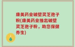 康美药业破壁灵芝孢子粉(康美药业推出破壁灵芝孢子粉，助您保健养生)