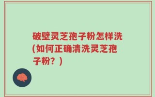 破壁灵芝孢子粉怎样洗(如何正确清洗灵芝孢子粉？)