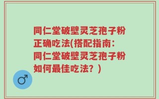 同仁堂破壁灵芝孢子粉正确吃法(搭配指南：同仁堂破壁灵芝孢子粉如何最佳吃法？)