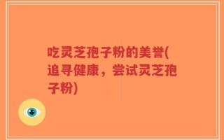 吃灵芝孢子粉的美誉(追寻健康，尝试灵芝孢子粉)