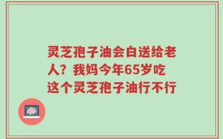 灵芝孢子油会白送给老人？我妈今年65岁吃这个灵芝孢子油行不行