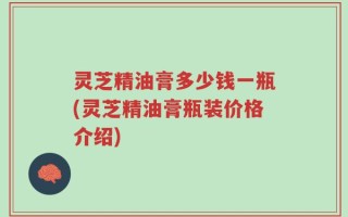 灵芝精油膏多少钱一瓶(灵芝精油膏瓶装价格介绍)