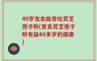 40岁左右能常吃灵芝孢子粉(常食灵芝孢子粉有益40多岁的健康)