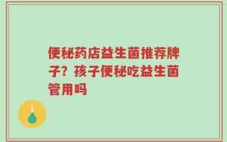 便秘药店益生菌推荐牌子？孩子便秘吃益生菌管用吗