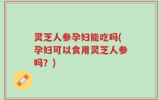 灵芝人参孕妇能吃吗(孕妇可以食用灵芝人参吗？)