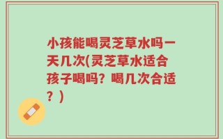 小孩能喝灵芝草水吗一天几次(灵芝草水适合孩子喝吗？喝几次合适？)