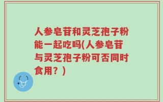人参皂苷和灵芝孢子粉能一起吃吗(人参皂苷与灵芝孢子粉可否同时食用？)