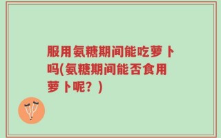 服用氨糖期间能吃萝卜吗(氨糖期间能否食用萝卜呢？)