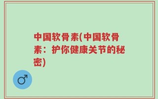 中国软骨素(中国软骨素：护你健康关节的秘密)