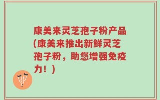 康美来灵芝孢子粉产品(康美来推出新鲜灵芝孢子粉，助您增强免疫力！)
