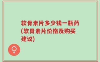 软骨素片多少钱一瓶药(软骨素片价格及购买建议)